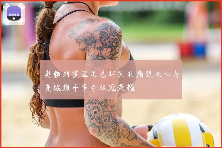 奥赖利重温足总杯失利痛楚决心与曼城携手争夺双冠荣耀