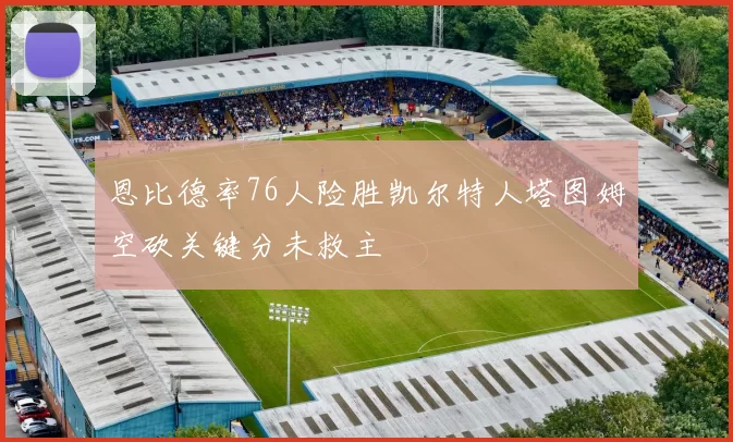 恩比德率76人险胜凯尔特人塔图姆空砍关键分未救主