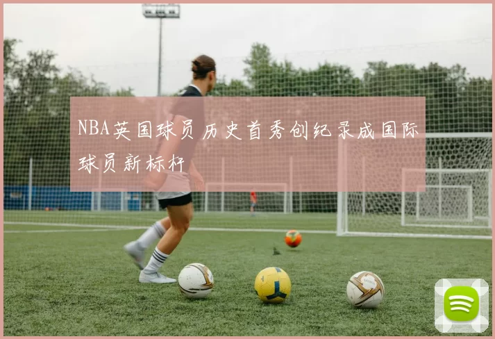 NBA英国球员历史首秀创纪录成国际球员新标杆