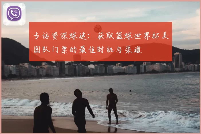 专访资深球迷：获取篮球世界杯美国队门票的最佳时机与渠道