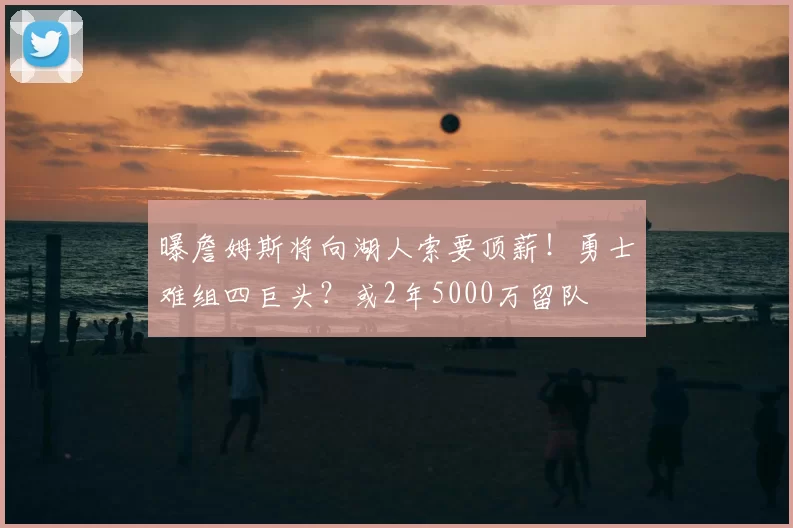 曝詹姆斯将向湖人索要顶薪！勇士难组四巨头？或2年5000万留队