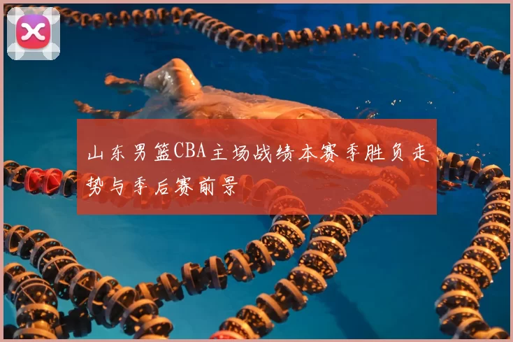 山东男篮CBA主场战绩本赛季胜负走势与季后赛前景