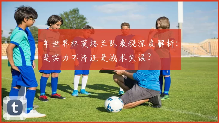 年世界杯英格兰队表现深度解析：是实力不济还是战术失误？
