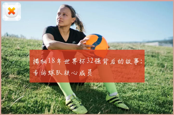 揭秘18年世界杯32强背后的故事：专访球队核心成员