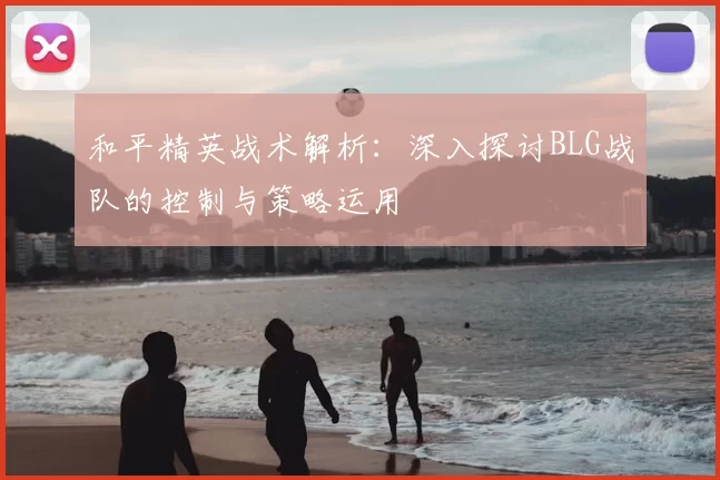 和平精英战术解析:深入探讨BLG战队的控制与策略运用