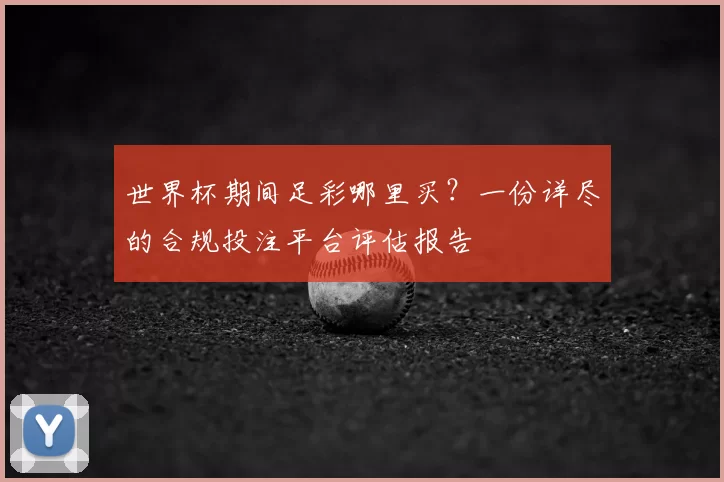 世界杯期间足彩哪里买？一份详尽的合规投注平台评估报告