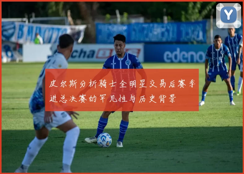 皮尔斯分析骑士全明星交易后赛季进总决赛的罕见性与历史背景
