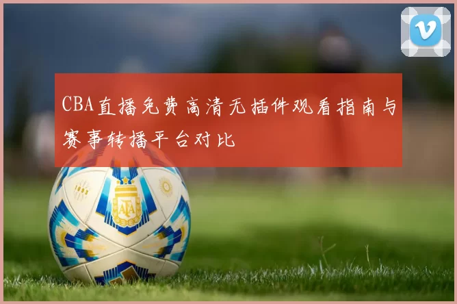 CBA直播免费高清无插件观看指南与赛事转播平台对比