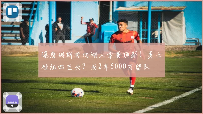 曝詹姆斯将向湖人索要顶薪！勇士难组四巨头？或2年5000万留队