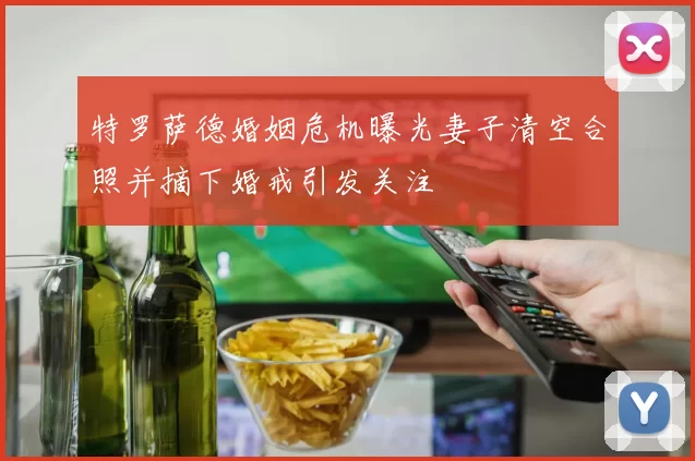 特罗萨德婚姻危机曝光妻子清空合照并摘下婚戒引发关注