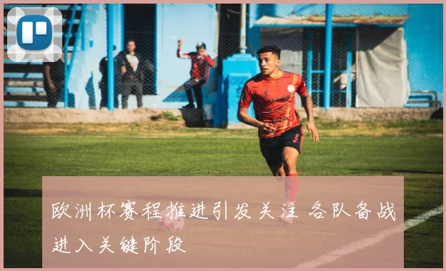 欧洲杯赛程推进引发关注 各队备战进入关键阶段