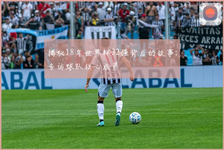 揭秘18年世界杯32强背后的故事:专访球队核心成员