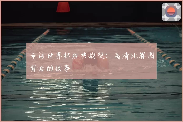 专访世界杯经典战役：高清比赛图背后的故事