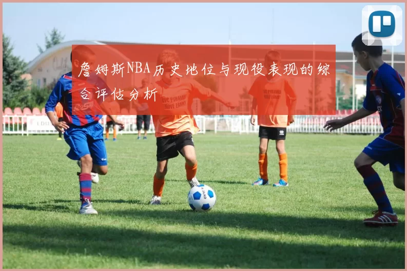 詹姆斯NBA历史地位与现役表现的综合评估分析