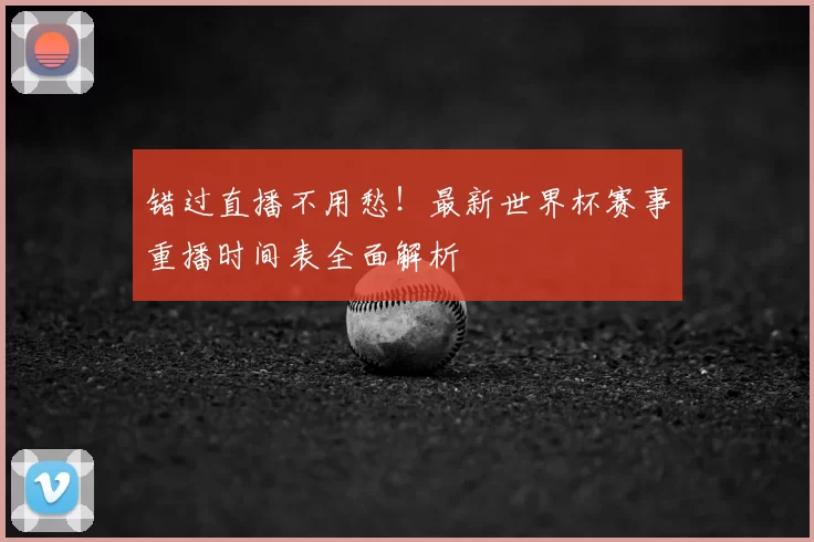 错过直播不用愁！最新世界杯赛事重播时间表全面解析