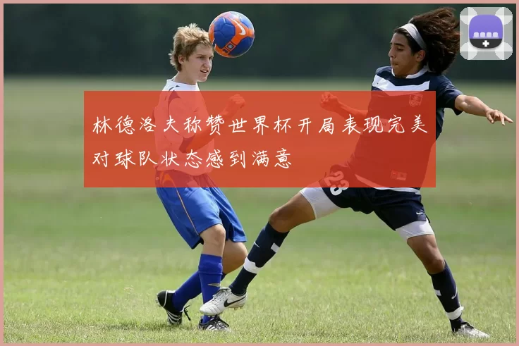 林德洛夫称赞世界杯开局表现完美对球队状态感到满意