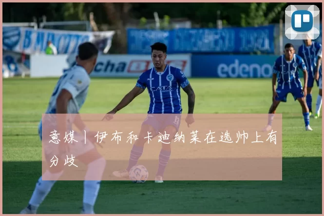 意媒丨伊布和卡迪纳莱在选帅上有分歧