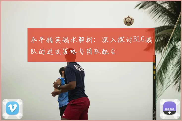 和平精英战术解析：深入探讨BLG战队的进攻策略与团队配合