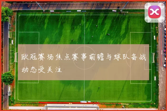 欧冠赛场焦点赛事前瞻与球队备战动态受关注