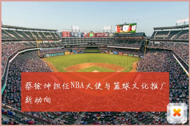 蔡徐坤担任NBA大使与篮球文化推广新动向