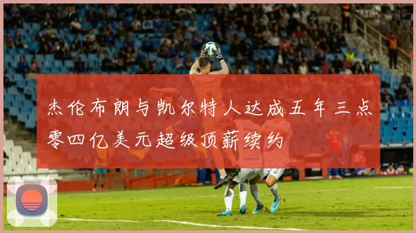 杰伦布朗与凯尔特人达成五年三点零四亿美元超级顶薪续约