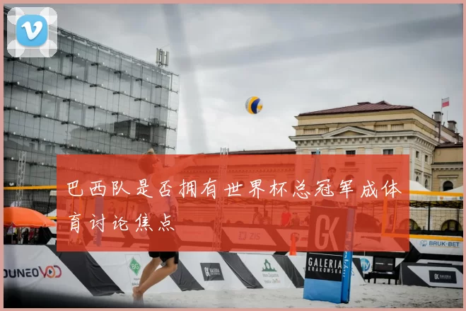 巴西队是否拥有世界杯总冠军成体育讨论焦点